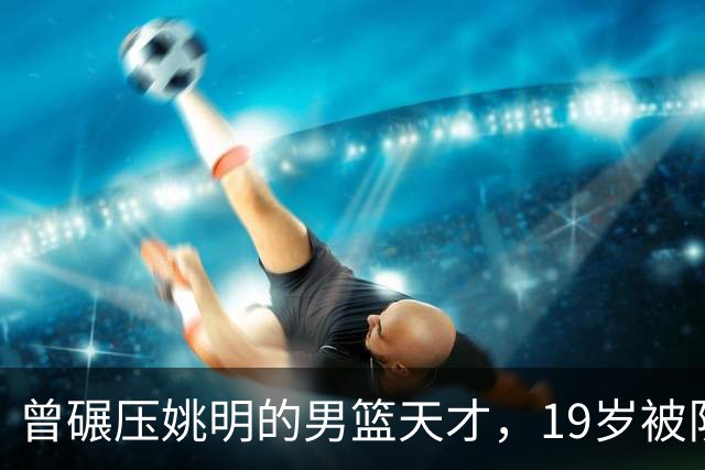 曾碾压姚明的男篮天才，19岁被队医误诊毁生涯，46岁卖麻辣烫度日